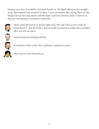 became very clear it would be a lot more hands-on. We liked talking to you straight
away. You seemed very receptive to ideas. I even remember Alex saying "here are the
things I’m not too crazy about with the story" and your reaction made it clear to us
that you were going to be great to work with.
That’s what allowed us to decide right away. We said "Give us two weeks to
think about it," but the truth is that we made our decision within three minutes
after you left our place.
And you kept me hanging all day!
It could have been worse. We could have waited two weeks.
Here you are. You charmed us!
65
 