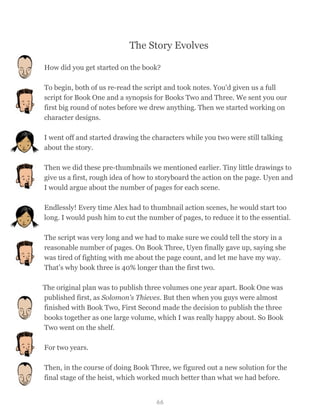 The Story Evolves
How did you get started on the book?
To begin, both of us re-read the script and took notes. You'd given us a full
script for Book One and a synopsis for Books Two and Three. We sent you our
first big round of notes before we drew anything. Then we started working on
character designs.
I went off and started drawing the characters while you two were still talking
about the story.
Then we did these pre-thumbnails we mentioned earlier. Tiny little drawings to
give us a first, rough idea of how to storyboard the action on the page. Uyen and
I would argue about the number of pages for each scene.
Endlessly! Every time Alex had to thumbnail action scenes, he would start too
long. I would push him to cut the number of pages, to reduce it to the essential.
The script was very long and we had to make sure we could tell the story in a
reasonable number of pages. On Book Three, Uyen finally gave up, saying she
was tired of fighting with me about the page count, and let me have my way.
That’s why book three is 40% longer than the first two.
The original plan was to publish three volumes one year apart. Book One was
published first, as Solomon's Thieves. But then when you guys were almost
finished with Book Two, First Second made the decision to publish the three
books together as one large volume, which I was really happy about. So Book
Two went on the shelf.
For two years.
Then, in the course of doing Book Three, we figured out a new solution for the
final stage of the heist, which worked much better than what we had before.
66
 