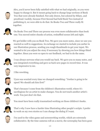 Alex, you'd never been fully satisfied with what we had originally, so you were
happy to change it. But it meant going back to change large sections of Book
Two that were already finished. Not only drawn, but colored by Hilary, and
proofread. Luckily, because First Second had held Book Two instead of
publishing it, we were able to do that. So Books Two and Three really fit
together.
On Books Two and Three our process was even more collaborative than book
one. You moved entire chunks of action, reshuffled scenes left and right.
We got bolder with you on Book Two. We gave you more notes, since we saw you
reacted so well to suggestions. In exchange we started to include you earlier in
our illustration process, sending you rough thumbnails to get your input. We
wanted to let you adjust the story if necessary by showing you how things fitted
together. Since you were so open to our feedback, we had to do the same.
I was always nervous what you would say back. We gave you so many notes, and
you integrated everything and gave us back new pages in record time. It was
very impressive to me.
I like rewriting.
Uyen was worried every time we changed something: "Jordan is going to be
upset! We should ask him first!"
That’s because I come from the children's illustration world, where it’s
sacrilegious for an artist to make changes. You do not touch another artist’s
work. You just don’t do that.
You must have been really traumatized working on those children’s books.
That’s why I now have a harder time illustrating other people’s scripts. I prefer
to work on my own stories so I can change the dialog if I want.
I'm used to the video game and screenwriting worlds, which are extremely
collaborative. By the time cameras roll on a movie, the screenplay has been gone
68
 