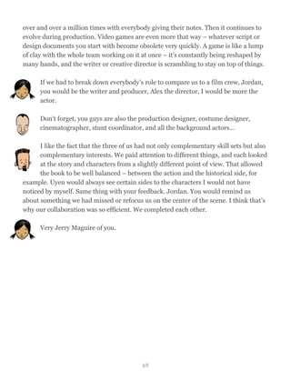 over and over a million times with everybody giving their notes. Then it continues to
evolve during production. Video games are even more that way – whatever script or
design documents you start with become obsolete very quickly. A game is like a lump
of clay with the whole team working on it at once – it's constantly being reshaped by
many hands, and the writer or creative director is scrambling to stay on top of things.
If we had to break down everybody’s role to compare us to a film crew, Jordan,
you would be the writer and producer, Alex the director, I would be more the
actor.
Don't forget, you guys are also the production designer, costume designer,
cinematographer, stunt coordinator, and all the background actors…
I like the fact that the three of us had not only complementary skill sets but also
complementary interests. We paid attention to different things, and each looked
at the story and characters from a slightly different point of view. That allowed
the book to be well balanced – between the action and the historical side, for
example. Uyen would always see certain sides to the characters I would not have
noticed by myself. Same thing with your feedback. Jordan. You would remind us
about something we had missed or refocus us on the center of the scene. I think that’s
why our collaboration was so efficient. We completed each other.
Very Jerry Maguire of you.
69
 