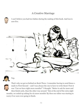 A Creative Marriage
I can't believe you had two babies during the making of this book. And Leo is
now five.
Yep.
That’s why we got so behind on Book Three. I remember having to send those e-
mails to First Second – and I was always the one to have to write them! First it
was "Can we have eight more months?" I thought: "Better to ask for more and
then finish early, than the other way around." But at the end of the extra eight
months, we ended up asking for six more months! By then our editor was starting to
worry if we were ever going to finish.
70
 