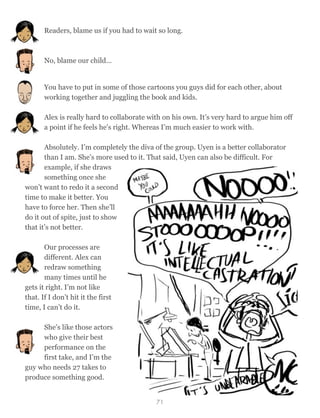 Readers, blame us if you had to wait so long.
No, blame our child…
You have to put in some of those cartoons you guys did for each other, about
working together and juggling the book and kids.
Alex is really hard to collaborate with on his own. It’s very hard to argue him off
a point if he feels he's right. Whereas I’m much easier to work with.
Absolutely. I’m completely the diva of the group. Uyen is a better collaborator
than I am. She’s more used to it. That said, Uyen can also be difficult. For
example, if she draws
something once she
won’t want to redo it a second
time to make it better. You
have to force her. Then she’ll
do it out of spite, just to show
that it’s not better.
Our processes are
different. Alex can
redraw something
many times until he
gets it right. I’m not like
that. If I don’t hit it the first
time, I can’t do it.
She’s like those actors
who give their best
performance on the
first take, and I’m the
guy who needs 27 takes to
produce something good.
71
 