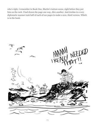 who’s right. I remember in Book One, Martin’s torture scene, right before they put
him on the rack. I had drawn the page one way, Alex another. And Jordan in a very
diplomatic manner took half of each of our pages to make a new, third version. Which
is in the book.
73
 