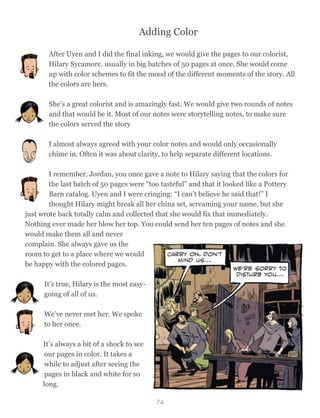 Adding Color
After Uyen and I did the final inking, we would give the pages to our colorist,
Hilary Sycamore. usually in big batches of 50 pages at once. She would come
up with color schemes to fit the mood of the different moments of the story. All
the colors are hers.
She’s a great colorist and is amazingly fast. We would give two rounds of notes
and that would be it. Most of our notes were storytelling notes, to make sure
the colors served the story
I almost always agreed with your color notes and would only occasionally
chime in. Often it was about clarity, to help separate different locations.
I remember, Jordan, you once gave a note to Hilary saying that the colors for
the last batch of 50 pages were “too tasteful” and that it looked like a Pottery
Barn catalog. Uyen and I were cringing: “I can’t believe he said that!” I
thought Hilary might break all her china set, screaming your name, but she
just wrote back totally calm and collected that she would fix that immediately.
Nothing ever made her blow her top. You could send her ten pages of notes and she
would make them all and never
complain. She always gave us the
room to get to a place where we would
be happy with the colored pages.
It's true, Hilary is the most easy-
going of all of us.
We've never met her. We spoke
to her once.
It’s always a bit of a shock to see
our pages in color. It takes a
while to adjust after seeing the
pages in black and white for so
long.
74
 