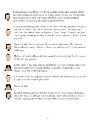 It’s true, there is something very strong about the light and contrast in a black
and white image, which you lose a bit in the colored version. You feel like it has
been dimmed down a bit. But you get a lot back. Colors bring something
immediate to the drawing. And colors suggest emotions.
Color is more inviting to the reader. When I start reading a graphic novel, if it's
in black and white, I feel like it's a barrier I have to pass. It’s like reading a
book with a lot of very dense small print. It doesn’t mean I’ll enjoy it less, just
that it’s going to take more effort to read. But once I’m into it, it doesn’t matter
any more.
Black and white is more abstract. I have a friend who doesn’t like to watch
black and white movies. It bothers him so much that he won’t be able to enter
in the story.
My kids will watch a black and white movie if they have to, but they’ll grumble
for the first five minutes.
What’s funny is that I can only see Templar in color now. Looking back at the
earlier drawings we’re collecting for the Making Of, I’m happy to see the
original black and white pages again.
If we ever have to do a paperback edition in black and white, would you do it in
straight black and white or gray scale?
Black and white!
I don’t think gray scale based on the current colors would look good, because
they don’t have a lot of value contrast. Hilary’s colors are deliberately close to
the mid-tone range to keep the black line of the inks clear and readable.
75
 