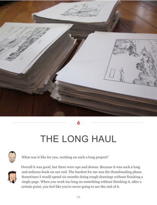 What was it like for you, working on such a long project?
Overall it was good, but there were ups and downs. Because it was such a long
and arduous book on our end. The hardest for me was the thumbnailing phase.
Sometimes I would spend six months doing rough drawings without finishing a
single page. When you work too long on something without finishing it, after a
certain point, you feel like you're never going to see the end of it.
THE LONG HAUL
6
76
 