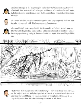 Alex had it tough. In the beginning we worked on the thumbnails together, but
after Book Two he started to do that part by himself. We continued to talk about
it, but my job was more to make sure that it worked and everybody’s ideas came
through.
All I knew was that you guys would disappear for a long long time, months, and
then I'd get an email with this huge amount of work done.
Alex would work on the thumbnails for six months, and then I would come on
like the Little Engine that Could and do all the sketches in two months. I would
ink ten pages in a day and give them to Alex for his notes. That would speed him
up.
That’s true. It always gave me a boost of energy to have somebody else working
on the project with me, and also Uyen is a true force of nature when it comes to
drawing. She would bang out pages and pages of complicated drawings in an
impossibly short time. Like a water tap you turn on at full force.
77
 