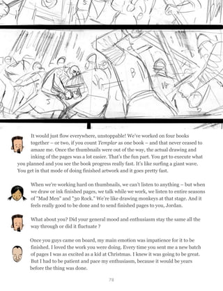It would just flow everywhere, unstoppable! We’ve worked on four books
together – or two, if you count Templar as one book – and that never ceased to
amaze me. Once the thumbnails were out of the way, the actual drawing and
inking of the pages was a lot easier. That’s the fun part. You get to execute what
you planned and you see the book progress really fast. It’s like surfing a giant wave.
You get in that mode of doing finished artwork and it goes pretty fast.
When we're working hard on thumbnails, we can’t listen to anything – but when
we draw or ink finished pages, we talk while we work, we listen to entire seasons
of "Mad Men" and "30 Rock." We’re like drawing monkeys at that stage. And it
feels really good to be done and to send finished pages to you, Jordan.
What about you? Did your general mood and enthusiasm stay the same all the
way through or did it fluctuate ?
Once you guys came on board, my main emotion was impatience for it to be
finished. I loved the work you were doing. Every time you sent me a new batch
of pages I was as excited as a kid at Christmas. I knew it was going to be great.
But I had to be patient and pace my enthusiasm, because it would be years
before the thing was done.
78
 