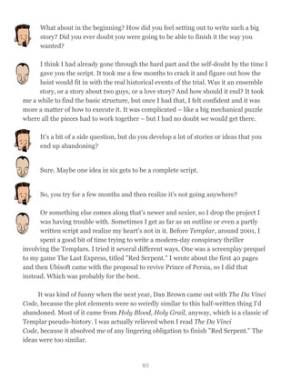 What about in the beginning? How did you feel setting out to write such a big
story? Did you ever doubt you were going to be able to finish it the way you
wanted?
I think I had already gone through the hard part and the self-doubt by the time I
gave you the script. It took me a few months to crack it and figure out how the
heist would fit in with the real historical events of the trial. Was it an ensemble
story, or a story about two guys, or a love story? And how should it end? It took
me a while to find the basic structure, but once I had that, I felt confident and it was
more a matter of how to execute it. It was complicated – like a big mechanical puzzle
where all the pieces had to work together – but I had no doubt we would get there.
It’s a bit of a side question, but do you develop a lot of stories or ideas that you
end up abandoning?
Sure. Maybe one idea in six gets to be a complete script.
So, you try for a few months and then realize it's not going anywhere?
Or something else comes along that's newer and sexier, so I drop the project I
was having trouble with. Sometimes I get as far as an outline or even a partly
written script and realize my heart's not in it. Before Templar, around 2001, I
spent a good bit of time trying to write a modern-day conspiracy thriller
involving the Templars. I tried it several different ways. One was a screenplay prequel
to my game The Last Express, titled "Red Serpent." I wrote about the first 40 pages
and then Ubisoft came with the proposal to revive Prince of Persia, so I did that
instead. Which was probably for the best.
It was kind of funny when the next year, Dan Brown came out with The Da Vinci
Code, because the plot elements were so weirdly similar to this half-written thing I'd
abandoned. Most of it came from Holy Blood, Holy Grail, anyway, which is a classic of
Templar pseudo-history. I was actually relieved when I read The Da Vinci
Code, because it absolved me of any lingering obligation to finish "Red Serpent." The
ideas were too similar.
80
 