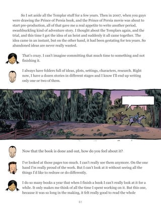 So I set aside all the Templar stuff for a few years. Then in 2007, when you guys
were drawing the Prince of Persia book, and the Prince of Persia movie was about to
start pre-production, all of that gave me a real appetite to write another period,
swashbuckling kind of adventure story. I thought about the Templars again, and the
trial, and this time I got the idea of an heist and suddenly it all came together. The
idea came in an instant, but on the other hand, it had been gestating for ten years. So
abandoned ideas are never really wasted.
That’s crazy. I can’t imagine committing that much time to something and not
finishing it.
I always have folders full of ideas, plots, settings, characters, research. Right
now, I have a dozen stories in different stages and I know I'll end up writing
only one or two of them.
Now that the book is done and out, how do you feel about it?
I've looked at those pages too much. I can’t really see them anymore. On the one
hand I'm really proud of the work. But I can’t look at it without seeing all the
things I’d like to redraw or do differently.
I do so many books a year that when I finish a book I can’t really look at it for a
while. It only makes me think of all the time I spent working on it. But this one,
because it was so long in the making, it felt really good to read the whole
81
 