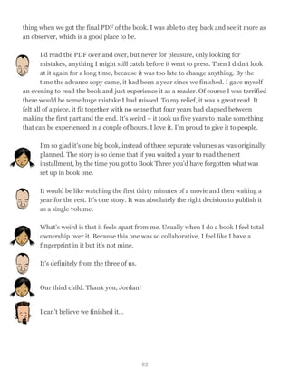 thing when we got the final PDF of the book. I was able to step back and see it more as
an observer, which is a good place to be.
I’d read the PDF over and over, but never for pleasure, only looking for
mistakes, anything I might still catch before it went to press. Then I didn’t look
at it again for a long time, because it was too late to change anything. By the
time the advance copy came, it had been a year since we finished. I gave myself
an evening to read the book and just experience it as a reader. Of course I was terrified
there would be some huge mistake I had missed. To my relief, it was a great read. It
felt all of a piece, it fit together with no sense that four years had elapsed between
making the first part and the end. It's weird – it took us five years to make something
that can be experienced in a couple of hours. I love it. I’m proud to give it to people.
I'm so glad it's one big book, instead of three separate volumes as was originally
planned. The story is so dense that if you waited a year to read the next
installment, by the time you got to Book Three you’d have forgotten what was
set up in book one.
It would be like watching the first thirty minutes of a movie and then waiting a
year for the rest. It's one story. It was absolutely the right decision to publish it
as a single volume.
What’s weird is that it feels apart from me. Usually when I do a book I feel total
ownership over it. Because this one was so collaborative, I feel like I have a
fingerprint in it but it’s not mine.
It's definitely from the three of us.
Our third child. Thank you, Jordan!
I can’t believe we finished it…
82
 