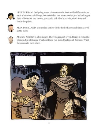 LEUYEN PHAM: Designing seven characters who look really different from
each other was a challenge. We needed to cast them so that just by looking at
their silhouettes in a lineup, you could tell: That's Martin, that's Bernard,
that's the priest...
ALEX PUVILLAND: We needed variety in the body shapes and sizes as well
as the faces.
At heart, Templar is a bromance. There's a gang of seven, there's a romantic
triangle, but at its core it’s about these two guys, Martin and Bernard. What
they mean to each other.
8
 