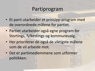PartiprogramEt parti utarbeider et prinsipp-program med de overordnede målene for partiet.Partiet utarbeider også egne program for Stortings, fylkestings og kommunevalg.Her prioriterer de også de viktigste målene som de vil arbeide mot.Det er partimedlemmene som utformer politikken.