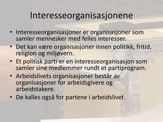 InteresseorganisasjoneneInteresseorganisasjoner er organisasjoner som samler mennesker med felles interesser.Det kan være organisasjoner innen politikk, fritid, religion og miljøvern.Et politisk parti er en interesseorganisasjon som samler sine medlemmer rundt et partiprogram.Arbeidslivets organisasjoner består av organisasjoner for arbeidsgivere og arbeidstakere.De kalles også for partene i arbeidslivet.