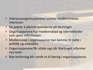 Interesseorganisasjonene ivaretar medlemmenes interesser.De prøver å påvirke politikerne på Stortinget.Organisasjonene har medlemsblad og internettsider som sprer informasjon .Medlemskap i organisasjoner kan komme til nytte i politikk og arbeidsliv.Organisasjonene får uttale seg når Stortinget utformer nye lover. Nye lovforslag blir sendt ut til høring i organisasjonene.