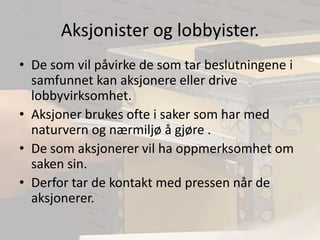 Aksjonister og lobbyister.De som vil påvirke de som tar beslutningene i samfunnet kan aksjonere eller drive lobbyvirksomhet.Aksjoner brukes ofte i saker som har med naturvern og nærmiljø å gjøre .De som aksjonerer vil ha oppmerksomhet om saken sin.Derfor tar de kontakt med pressen når de aksjonerer.