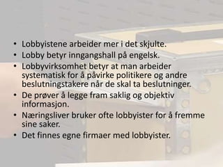 Lobbyistene arbeider mer i det skjulte.Lobby betyr inngangshall på engelsk.Lobbyvirksomhet betyr at man arbeider systematisk for å påvirke politikere og andre beslutningstakere når de skal ta beslutninger.De prøver å legge fram saklig og objektiv informasjon.Næringsliver bruker ofte lobbyister for å fremme sine saker.Det finnes egne firmaer med lobbyister.