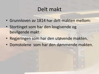 Delt maktGrunnloven av 1814 har delt makten mellom:Stortinget som har den lovgivende og bevilgende makt.Regjeringen som har den utøvende makten.Domstolene  som har den dømmende makten.