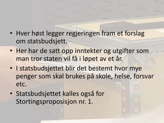 Hver høst legger regjeringen fram et forslag om statsbudsjett.Her har de satt opp inntekter og utgifter som man tror staten vil få i løpet av et år.I statsbudsjettet blir det bestemt hvor mye penger som skal brukes på skole, helse, forsvar etc.Statsbudsjettet kalles også for Stortingsproposisjon nr. 1.