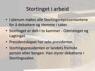 Stortinget i arbeidI plenum møtes alle Stortingsrepresentantene for å debattere og stemme i saker.Stortinget er delt i to kammer - Odelstinget og Lagtinget.Presidentskapet har seks presidenter. Stortingspresidenten er landets fremste person etter kongen. Han styrer debattene i Stortingssalen. 