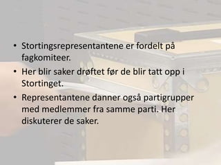 Stortingsrepresentantene er fordelt på fagkomiteer.Her blir saker drøftet før de blir tatt opp i Stortinget.Representantene danner også partigrupper med medlemmer fra samme parti. Her diskuterer de saker. 