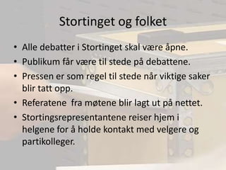 Stortinget og folketAlle debatter i Stortinget skal være åpne.Publikum får være til stede på debattene.Pressen er som regel til stede når viktige saker blir tatt opp.Referatene  fra møtene blir lagt ut på nettet.Stortingsrepresentantene reiser hjem i helgene for å holde kontakt med velgere og partikolleger.