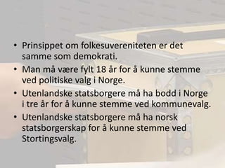 Prinsippet om folkesuvereniteten er det samme som demokrati.Man må være fylt 18 år for å kunne stemme ved politiske valg i Norge.Utenlandske statsborgere må ha bodd i Norge i tre år for å kunne stemme ved kommunevalg.Utenlandske statsborgere må ha norsk statsborgerskap for å kunne stemme ved Stortingsvalg.