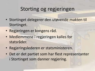 Storting og regjeringenStortinget delegerer den utøvende makten til Stortinget.Regjeringen er kongens råd.Medlemmene i regjeringen kalles for statsråder.Regjeringslederen er statsministeren.Det er det partiet som har flest representanter i Stortinget som danner regjering.