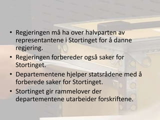 Regjeringen må ha over halvparten av representantene i Stortinget for å danne regjering.Regjeringen forbereder også saker for Stortinget.Departementene hjelper statsrådene med å forberede saker for Stortinget.Stortinget gir rammelover der departementene utarbeider forskriftene.