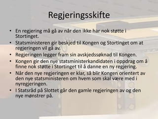 RegjeringsskifteEn regjering må gå av når den ikke har nok støtte i Stortinget.Statsministeren gir beskjed til Kongen og Stortinget om at regjeringen vil gå av.Regjeringen legger fram sin avskjedssøknad til Kongen.Kongen gir den nye statsministerkandidaten i oppdrag om å finne nok støtte i Stortinget til å danne en ny regjering.Når den nye regjeringen er klar, så blir Kongen orientert av den nye statsministeren om hvem som skal være med i nyregjeringen.I Statsråd på Slottet går den gamle regjeringen av og den nye mønstrer på.