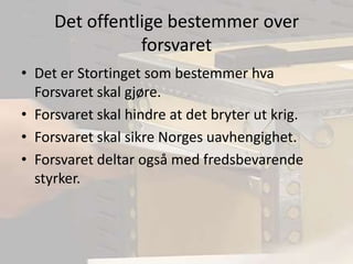 Det offentlige bestemmer over forsvaretDet er Stortinget som bestemmer hva Forsvaret skal gjøre.Forsvaret skal hindre at det bryter ut krig.Forsvaret skal sikre Norges uavhengighet.Forsvaret deltar også med fredsbevarende styrker.