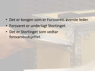Det er kongen som er Forsvarets øverste leder.Forsvaret er underlagt Stortinget.Det er Stortinget som vedtar forsvarsbudsjettet.
