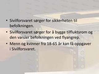 Sivilforsvaret sørger for sikkerheten til befolkningen.Sivilforsvaret sørger for å bygge tilfluktsrom og den varsler befolkningen ved flyangrep.Menn og kvinner fra 18-65 år kan få oppgaver i Sivilforsvaret.
