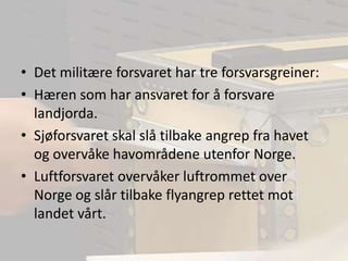 Det militære forsvaret har tre forsvarsgreiner:Hæren som har ansvaret for å forsvare landjorda.Sjøforsvaret skal slå tilbake angrep fra havet og overvåke havområdene utenfor Norge.Luftforsvaret overvåker luftrommet over Norge og slår tilbake flyangrep rettet mot landet vårt.