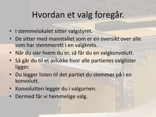 Hvordan et valg foregår.I stemmelokalet sitter valgstyret.De sitter med manntallet som er en oversikt over alle som har stemmerett i en valgkrets.Når du sier hvem du er, så får du en valgkonvolutt.Så går du til et avlukke hvor alle partienes valglister ligger.Du legger listen til det partiet du stemmer på i en konvolutt.Konvolutten legger du i valgurnen.Dermed får vi hemmelige valg.