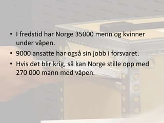 I fredstid har Norge 35000 menn og kvinner under våpen.9000 ansatte har også sin jobb i forsvaret.Hvis det blir krig, så kan Norge stille opp med 270 000 mann med våpen.