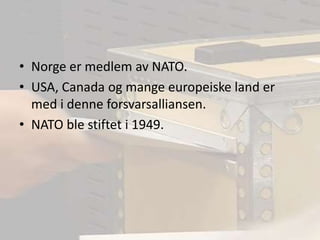 Norge er medlem av NATO.USA, Canada og mange europeiske land er med i denne forsvarsalliansen.NATO ble stiftet i 1949.
