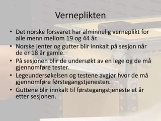 VernepliktenDet norske forsvaret har alminnelig verneplikt for alle menn mellom 19 og 44 år.Norske jenter og gutter blir innkalt på sesjon når de er 18 år gamle.På sesjonen blir de undersøkt av en lege og de må gjennomføre tester.Legeundersøkelsen og testene avgjør hvor de må gjennomføre førstegangstjenesten.Guttene blir innkalt til førstegangstjeneste et år etter sesjonen.