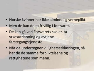 Norske kvinner har ikke alminnelig verneplikt.Men de kan delta frivillig i forsvaret.De kan gå ved Forsvarets skoler, ta yrkesutdanning og avtjene førstegangstjeneste.Når de undertegner villighetserklæringen, så har de de samme forpliktelsene og rettighetene som menn.