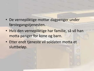 De vernepliktige mottar dagpenger under førstegangstjenesten.Hvis den vernepliktige har familie, så vil han motta penger for kone og barn.Etter endt tjeneste vil soldaten motta et sluttbeløp.