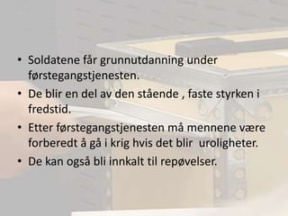 Soldatene får grunnutdanning under førstegangstjenesten.De blir en del av den stående , faste styrken i fredstid.Etter førstegangstjenesten må mennene være forberedt å gå i krig hvis det blir  uroligheter.De kan også bli innkalt til repøvelser. 