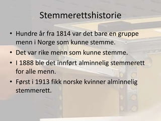 StemmerettshistorieHundre år fra 1814 var det bare en gruppe menn i Norge som kunne stemme.Det var rike menn som kunne stemme.I 1888 ble det innført alminnelig stemmerett  for alle menn.Først i 1913 fikk norske kvinner alminnelig stemmerett.