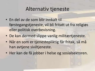 Alternativ tjenesteEn del av de som blir innkalt til førstegangstjeneste, vil bli fritatt ut fra religiøs eller politisk overbevisning.De kan dermed slippe vanlig militærtjeneste.Når en som er tjenestepliktig får fritak, så må han avtjene siviltjeneste.Her kan de få jobber i helse og sosialsektoren.