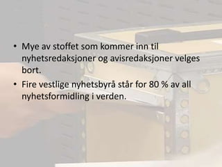 Mye av stoffet som kommer inn til nyhetsredaksjoner og avisredaksjoner velges bort.Fire vestlige nyhetsbyrå står for 80 % av all nyhetsformidling i verden.