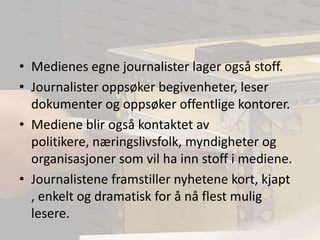 Medienes egne journalister lager også stoff.Journalister oppsøker begivenheter, leser dokumenter og oppsøker offentlige kontorer.Mediene blir også kontaktet av politikere, næringslivsfolk, myndigheter og organisasjoner som vil ha inn stoff i mediene.Journalistene framstiller nyhetene kort, kjapt , enkelt og dramatisk for å nå flest mulig lesere.