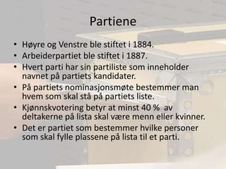 PartieneHøyre og Venstre ble stiftet i 1884.Arbeiderpartiet ble stiftet i 1887.Hvert parti har sin partiliste som inneholder navnet på partiets kandidater.På partiets nominasjonsmøte bestemmer man hvem som skal stå på partiets liste.Kjønnskvotering betyr at minst 40 %  av deltakerne på lista skal være menn eller kvinner. Det er partiet som bestemmer hvilke personer som skal fylle plassene på lista til et parti.