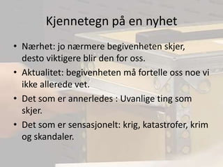 Kjennetegn på en nyhetNærhet: jo nærmere begivenheten skjer, desto viktigere blir den for oss.Aktualitet: begivenheten må fortelle oss noe vi ikke allerede vet.Det som er annerledes : Uvanlige ting som skjer.Det som er sensasjonelt: krig, katastrofer, krim og skandaler.