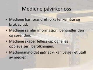 Mediene påvirker ossMediene har forandret folks tenkemåte og bruk av tid.Mediene samler informasjon, behandler den og sprer den.Mediene skaper fellesskap og felles opplevelser i befolkningen.Mediemangfoldet gjør at vi kan velge i et utall av medier.