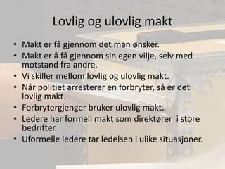 Lovlig og ulovlig maktMakt er få gjennom det man ønsker.Makt er å få gjennom sin egen vilje, selv med motstand fra andre.Vi skiller mellom lovlig og ulovlig makt.Når politiet arresterer en forbryter, så er det lovlig makt.Forbrytergjenger bruker ulovlig makt.Ledere har formell makt som direktører  i store bedrifter.Uformelle ledere tar ledelsen i ulike situasjoner.