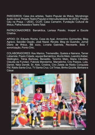 PARCEIROS: Casa dos artistas, Teatro Popular de Ilhéus, Mondrongo
áudio visual, Projeto Teatro Popular e Interculturalidade da UESC, Projeto
Céu na Praça – UESC, CCAT, Casa Camarim, Fundação Cultural de
Ilhéus, Palha Assada e Teatro Total.

PATROCINADORES: Barrakítica, Larissa Paixão, Imapel e Escola
Criativa.

APOIO: Dr. Eduado Rocha, Casa do Açaí, Armarinho Guimarães, Blog
Agravo, Sacolão Opção, José Nazal, Revele, Blog do Gusmão, Jornal
Diário de Ilhéus, BB suco, Livraria Gabriela, Recrearte, Bola 7
sonorização, Ponto Chic.

COLABORADORES: Kau Marico, Tremendão, Quésia e Nairana, Tamar
Labarrele, Pawlo Cidade, equipe Barrakítica, Murilo Melo, Leandro Keber,
Wellington, Tânia Barbosa, Benedito, Toninho Melo, Maria Cândida,
Cláudia da Fundaci, Fabíola Mandarine, Marcelinho, Cris Passos, Lula,
Daniel, Néia Dendê, Sr. Aldo, Cristina, Ciro Zatele da Rádio Conquista
FM, Rádio Santa Cruz, TV Santa Cruz, Cd Tintas, Binho Quizila, Bárbara e
César.
 
